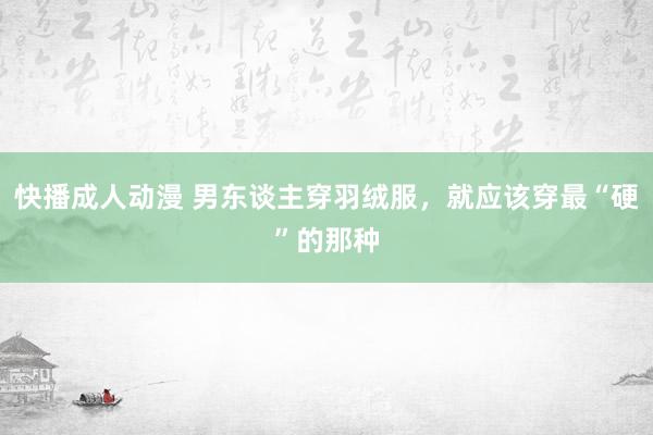 快播成人动漫 男东谈主穿羽绒服，就应该穿最“硬”的那种