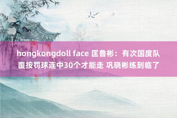 hongkongdoll face 匡鲁彬：有次国度队覆按罚球连中30个才能走 巩晓彬练到临了