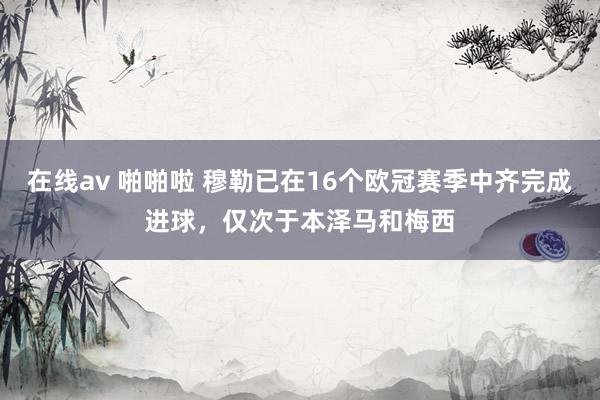 在线av 啪啪啦 穆勒已在16个欧冠赛季中齐完成进球，仅次于本泽马和梅西