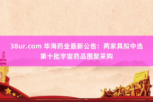 38ur.com 华海药业最新公告：两家具拟中选第十批宇宙药品围聚采购