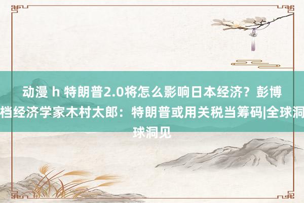 动漫 h 特朗普2.0将怎么影响日本经济？彭博高档经济学家木村太郎：特朗普或用关税当筹码|全球洞见