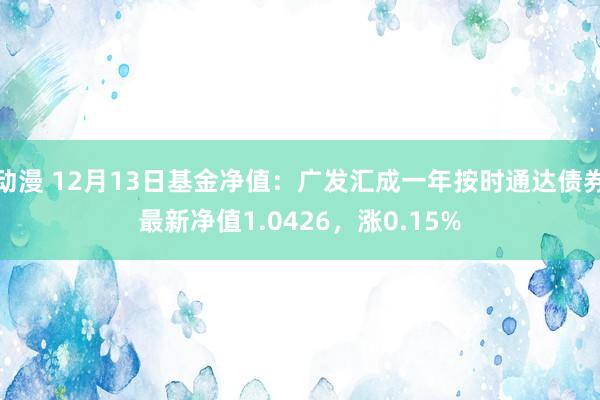 动漫 12月13日基金净值：广发汇成一年按时通达债券最新净值1.0426，涨0.15%