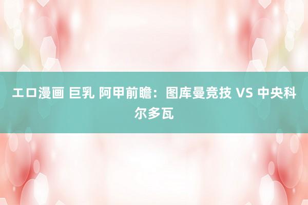 エロ漫画 巨乳 阿甲前瞻:图库曼竞技 VS 中央科尔多瓦