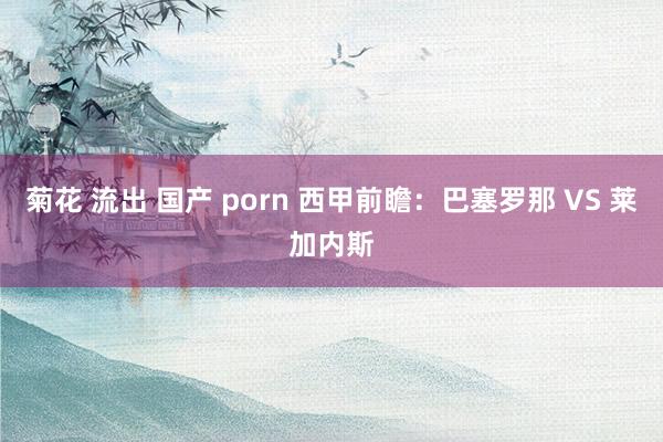 菊花 流出 国产 porn 西甲前瞻：巴塞罗那 VS 莱加内斯