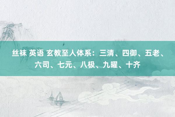 丝袜 英语 玄教至人体系：三清、四御、五老、六司、七元、八极、九曜、十齐