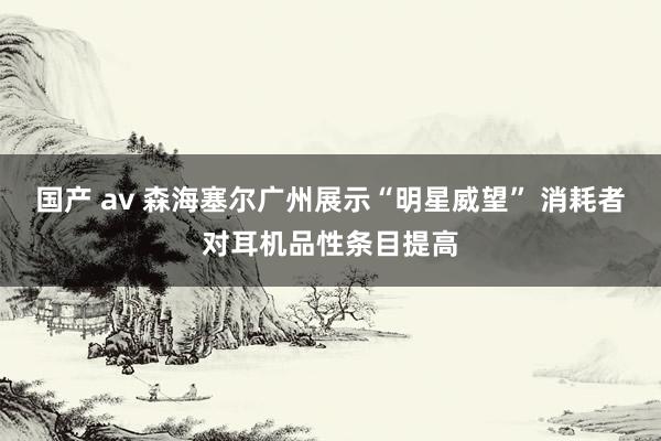 国产 av 森海塞尔广州展示“明星威望” 消耗者对耳机品性条目提高