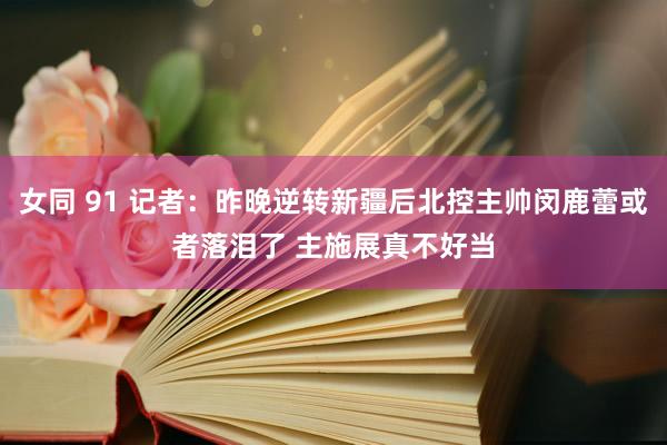女同 91 记者：昨晚逆转新疆后北控主帅闵鹿蕾或者落泪了 主施展真不好当
