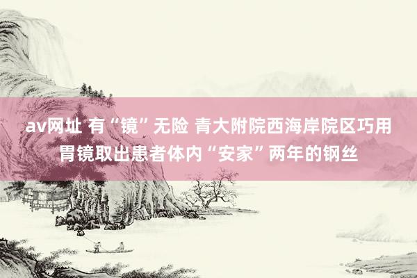 av网址 有“镜”无险 青大附院西海岸院区巧用胃镜取出患者体内“安家”两年的钢丝