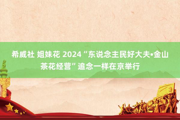 希威社 姐妹花 2024“东说念主民好大夫•金山茶花经营”追念一样在京举行