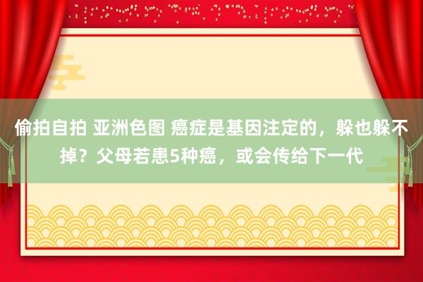 偷拍自拍 亚洲色图 癌症是基因注定的，躲也躲不掉？父母若患5种癌，或会传给下一代