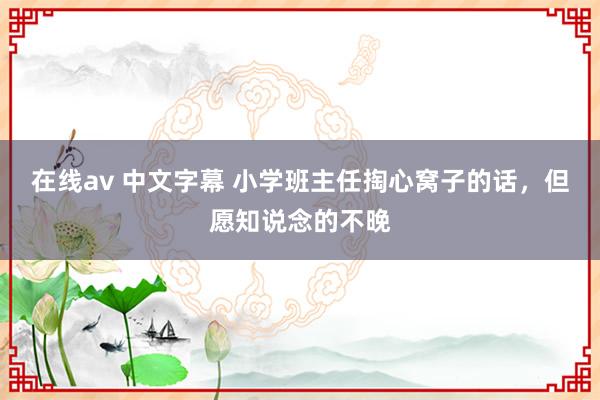 在线av 中文字幕 小学班主任掏心窝子的话，但愿知说念的不晚