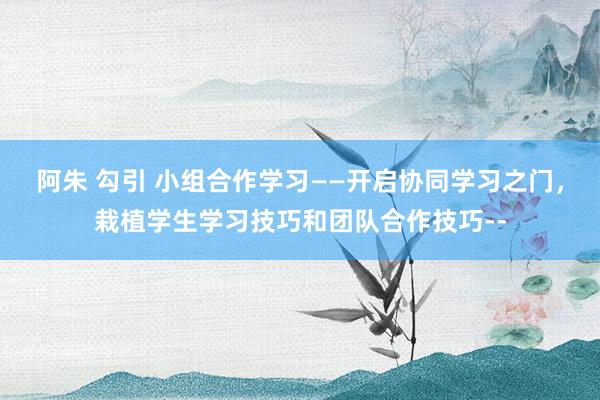 阿朱 勾引 小组合作学习——开启协同学习之门,栽植学生学习技巧和团队合作技巧--