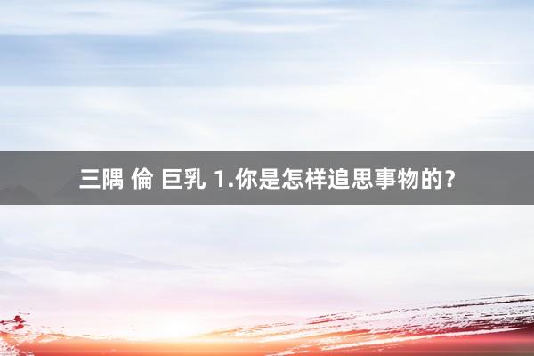 三隅 倫 巨乳 1.你是怎样追思事物的？