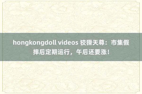 hongkongdoll videos 狡猾天尊：市集假摔后定期运行，午后还要涨！