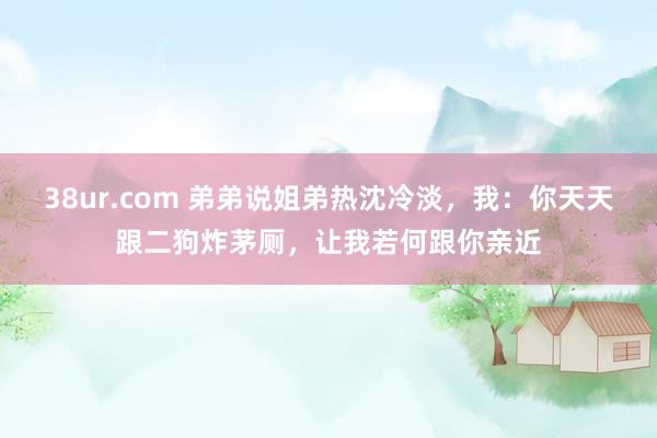 38ur.com 弟弟说姐弟热沈冷淡，我：你天天跟二狗炸茅厕，让我若何跟你亲近