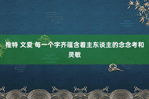 推特 文爱 每一个字齐蕴含着主东谈主的念念考和灵敏