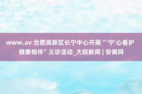 www.av 合肥高新区长宁中心开展“‘宁’心看护 健康相伴”义诊活动_大皖新闻 | 安徽网