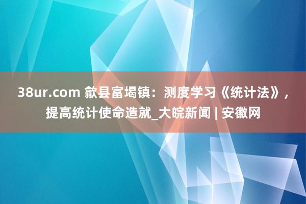 38ur.com 歙县富堨镇：测度学习《统计法》，提高统计使命造就_大皖新闻 | 安徽网