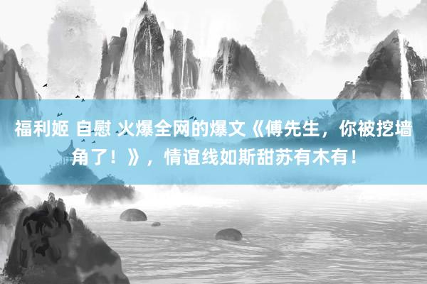 福利姬 自慰 火爆全网的爆文《傅先生，你被挖墙角了！》，情谊线如斯甜苏有木有！