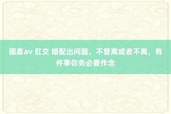 國產av 肛交 婚配出问题，不管离或者不离，有件事你务必要作念
