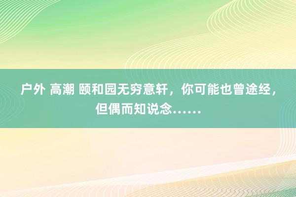 户外 高潮 颐和园无穷意轩，你可能也曾途经，但偶而知说念……