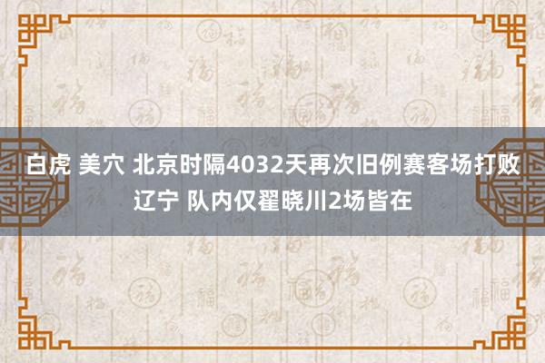 白虎 美穴 北京时隔4032天再次旧例赛客场打败辽宁 队内仅翟晓川2场皆在