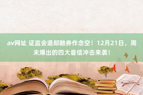 av网址 证监会退却融券作念空！12月21日，周末爆出的四大音信冲击来袭！