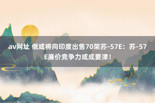 av网址 俄或将向印度出售70架苏-57E：苏-57E廉价竞争力或成要津！