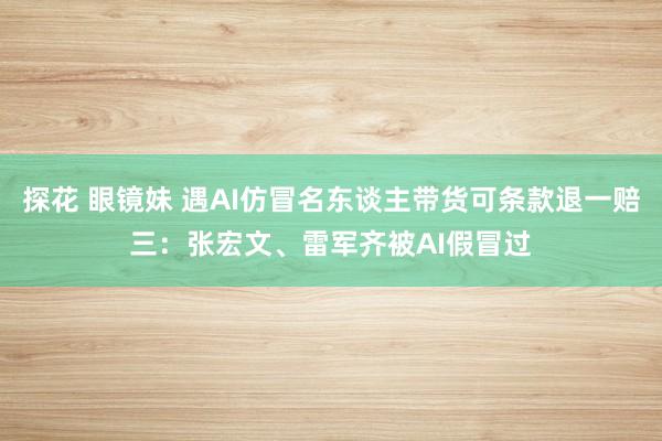 探花 眼镜妹 遇AI仿冒名东谈主带货可条款退一赔三：张宏文、雷军齐被AI假冒过