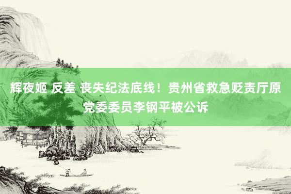 辉夜姬 反差 丧失纪法底线！贵州省救急贬责厅原党委委员李钢平被公诉