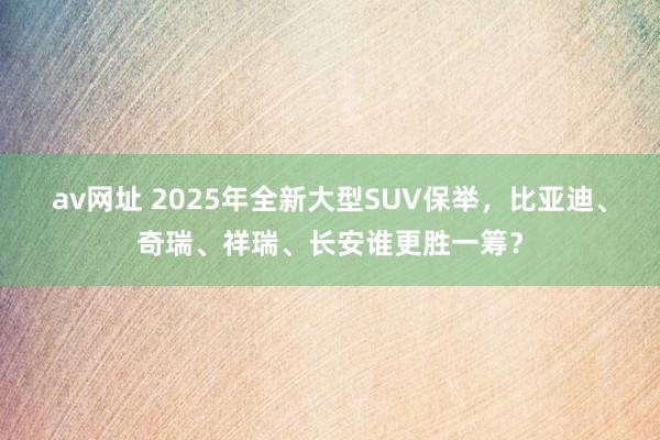 av网址 2025年全新大型SUV保举，比亚迪、奇瑞、祥瑞、长安谁更胜一筹？