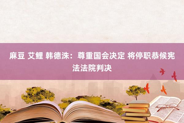 麻豆 艾鲤 韩德洙：尊重国会决定 将停职恭候宪法法院判决