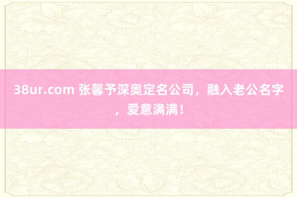 38ur.com 张馨予深奥定名公司，融入老公名字，爱意满满！