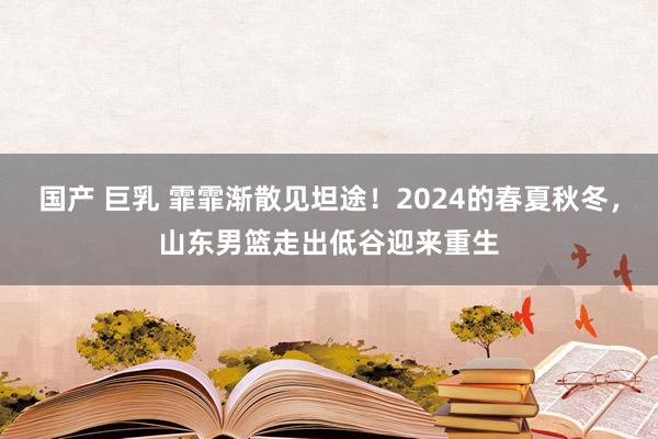 国产 巨乳 霏霏渐散见坦途！2024的春夏秋冬，山东男篮走出低谷迎来重生