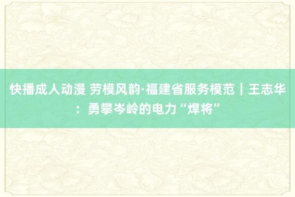 快播成人动漫 劳模风韵·福建省服务模范｜王志华：勇攀岑岭的电力“焊将”