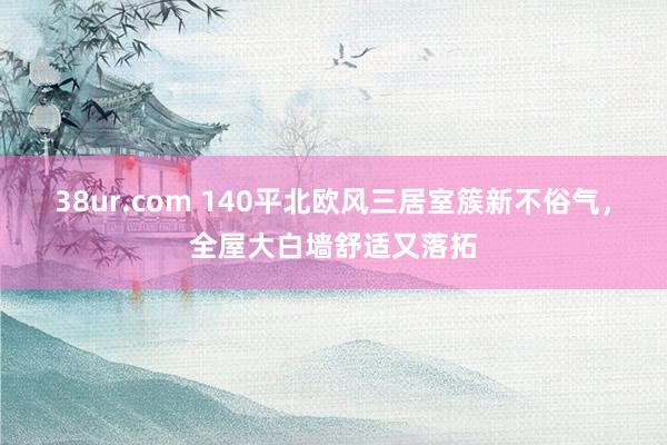 38ur.com 140平北欧风三居室簇新不俗气，全屋大白墙舒适又落拓