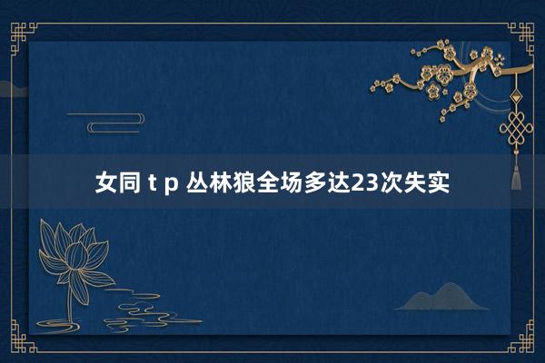 女同 t p 丛林狼全场多达23次失实
