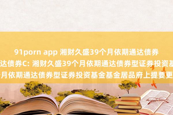 91porn app 湘财久盛39个月依期通达债券A,湘财久盛39个月依期通达债券C: 湘财久盛39个月依期通达债券型证券投资基金基金居品府上提要更新