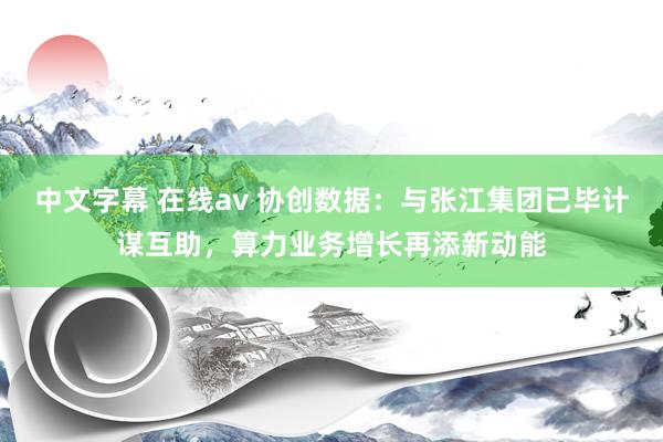中文字幕 在线av 协创数据：与张江集团已毕计谋互助，算力业务增长再添新动能