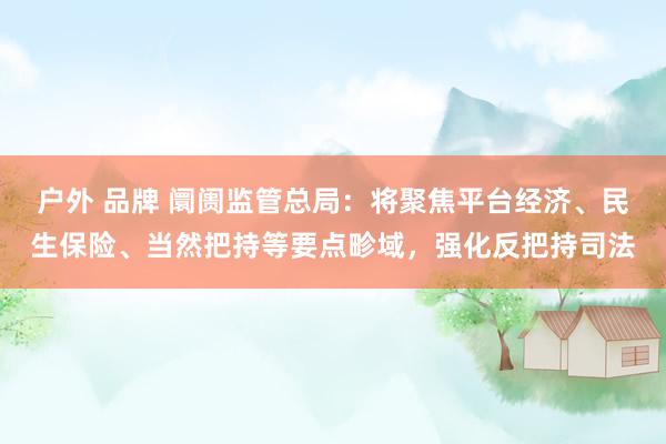 户外 品牌 阛阓监管总局：将聚焦平台经济、民生保险、当然把持等要点畛域，强化反把持司法