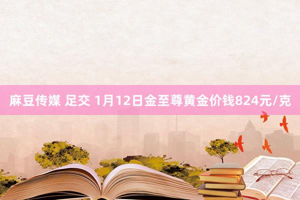 麻豆传媒 足交 1月12日金至尊黄金价钱824元/克