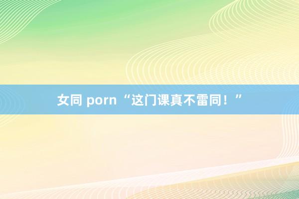 女同 porn “这门课真不雷同！”