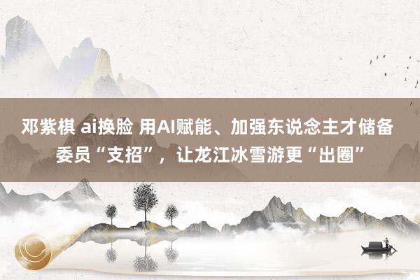 邓紫棋 ai换脸 用AI赋能、加强东说念主才储备 委员“支招”，让龙江冰雪游更“出圈”