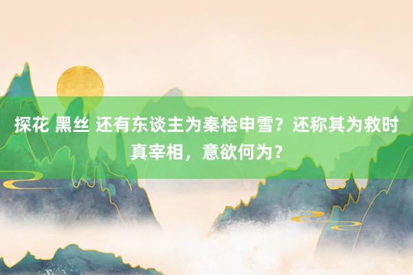 探花 黑丝 还有东谈主为秦桧申雪？还称其为救时真宰相，意欲何为？