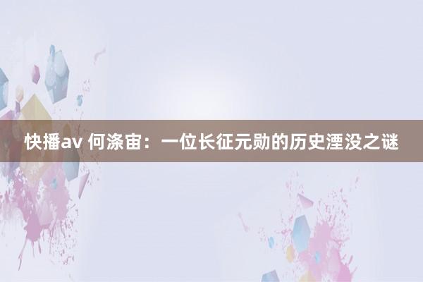快播av 何涤宙：一位长征元勋的历史湮没之谜