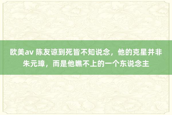 欧美av 陈友谅到死皆不知说念，他的克星并非朱元璋，而是他瞧不上的一个东说念主