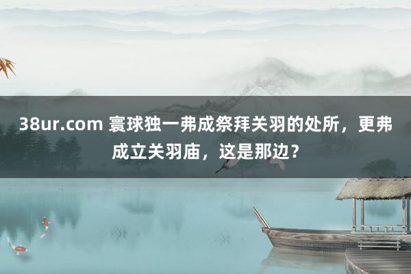 38ur.com 寰球独一弗成祭拜关羽的处所，更弗成立关羽庙，这是那边？