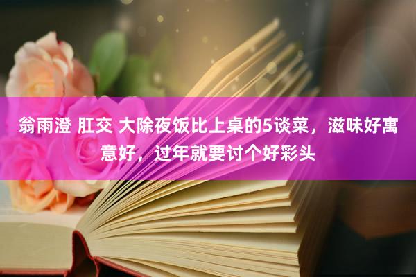翁雨澄 肛交 大除夜饭比上桌的5谈菜，滋味好寓意好，过年就要讨个好彩头