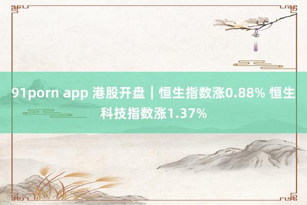 91porn app 港股开盘｜恒生指数涨0.88% 恒生科技指数涨1.37%