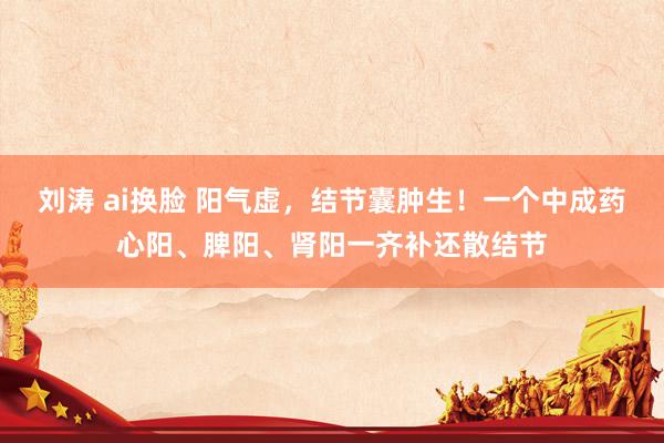 刘涛 ai换脸 阳气虚，结节囊肿生！一个中成药心阳、脾阳、肾阳一齐补还散结节